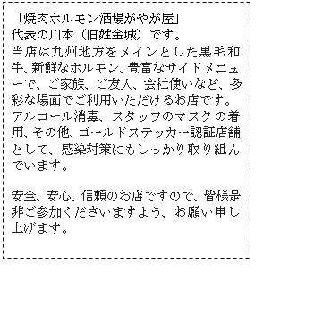 テキスト ボックス: 「焼肉ホルモン酒場がやが屋」
代表の川本（旧姓金城）です。
当店は九州地方をメインとした黒毛和牛、新鮮なホルモン、豊富なサイドメニューで、ご家族、ご友人、会社使いなど、多彩な場面でご利用いただけるお店です。
アルコール消毒、スタッフのマスクの着用、その他、ゴールドステッカー認証店舗として、感染対策にもしっかり取り組んでいます。

安全、安心、信頼のお店ですので、皆様是非ご参加くださいますよう、お願い申し上げます。

