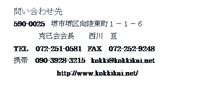 テキスト ボックス: 問い合わせ先
590-0025　堺市堺区向陵東町１－１－６
 　　　克己会会長　　西川　亘
TEL　072-251-0581　FAX　072-252-9248
携帯　090-3928-3215　kokki@kokkikai.net
　　　　　　http://www.kokkikai.net/
